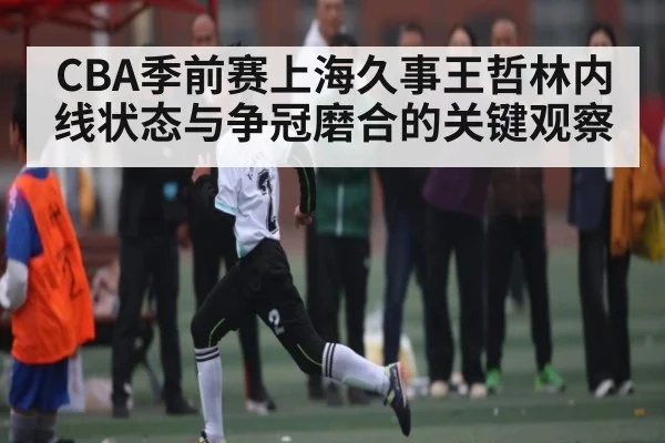 CBA季前赛上海久事王哲林内线状态与争冠磨合的关键观察